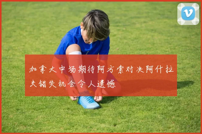 加拿大中场期待阿方索对决阿什拉夫错失机会令人遗憾