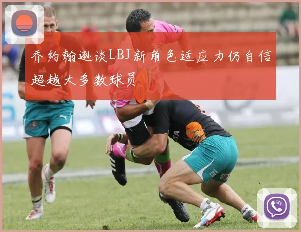 乔约翰逊谈LBJ新角色适应力仍自信超越大多数球员
