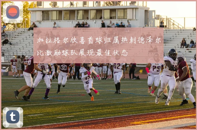 加拉格尔欣喜首球归属热刺德泽尔比激励球队展现最佳状态