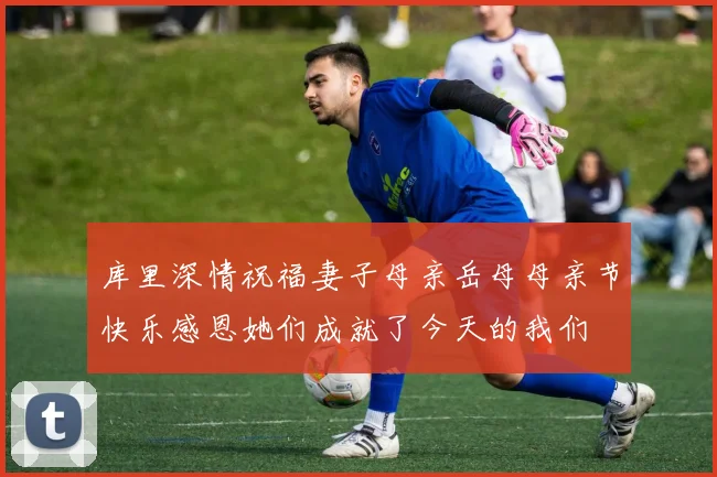 库里深情祝福妻子母亲岳母母亲节快乐感恩她们成就了今天的我们