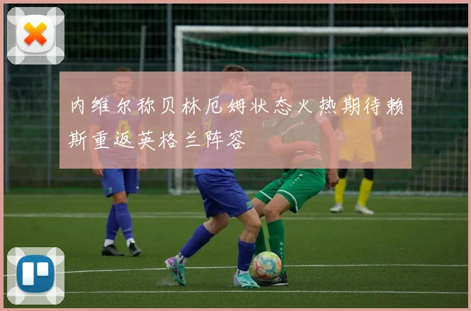 内维尔称贝林厄姆状态火热期待赖斯重返英格兰阵容