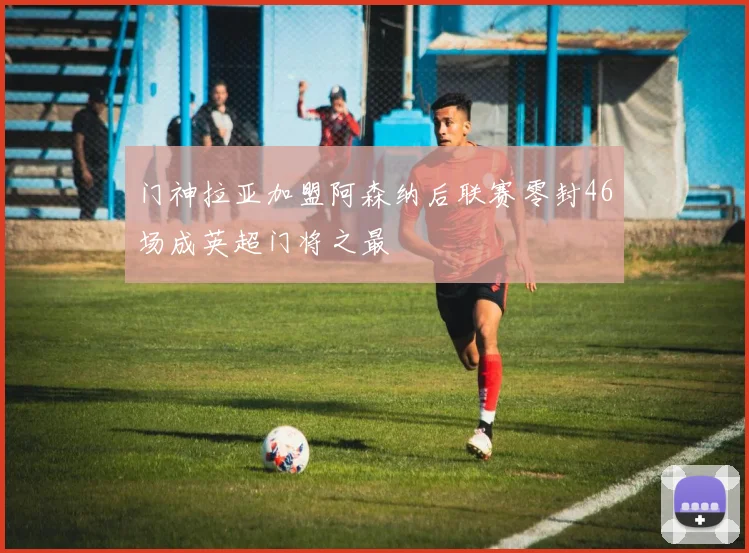 门神拉亚加盟阿森纳后联赛零封46场成英超门将之最