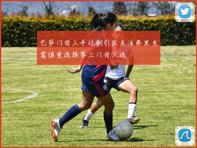 巴萨门将人手过剩引发关注弗里克需慎重选择第三门将人选
