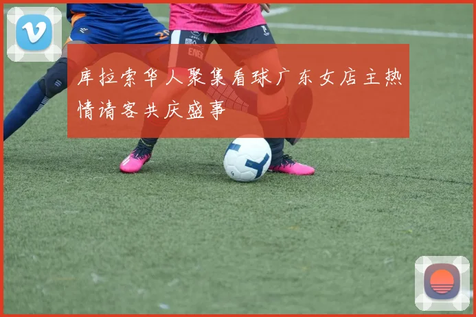 库拉索华人聚集看球广东女店主热情请客共庆盛事
