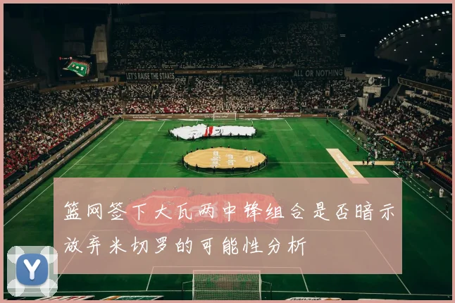 篮网签下大瓦两中锋组合是否暗示放弃米切罗的可能性分析