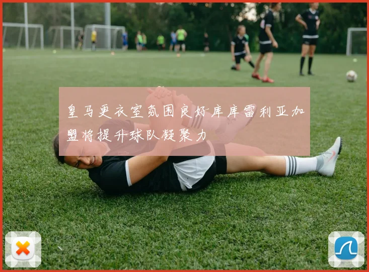 皇马更衣室氛围良好库库雷利亚加盟将提升球队凝聚力