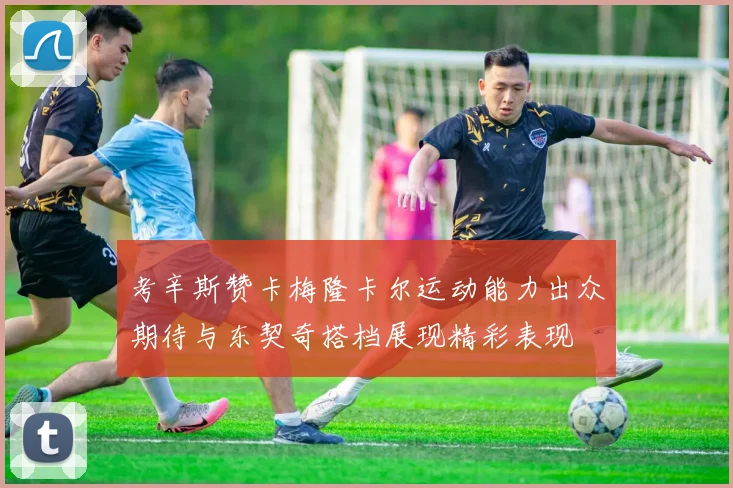 考辛斯赞卡梅隆卡尔运动能力出众期待与东契奇搭档展现精彩表现