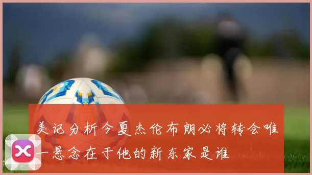 美记分析今夏杰伦布朗必将转会唯一悬念在于他的新东家是谁
