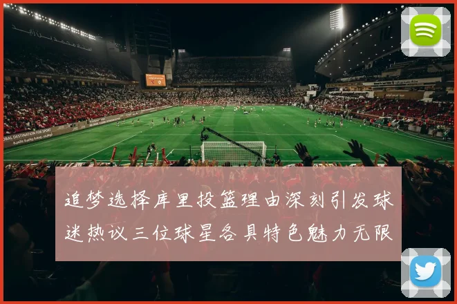 追梦选择库里投篮理由深刻引发球迷热议三位球星各具特色魅力无限