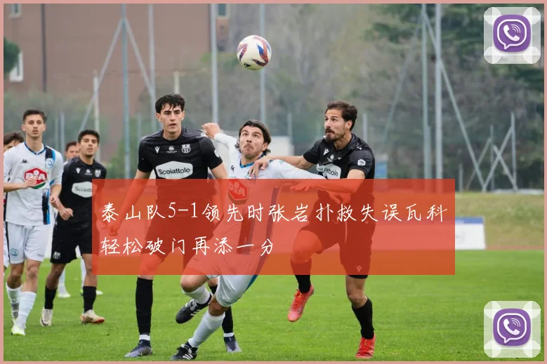泰山队5-1领先时张岩扑救失误瓦科轻松破门再添一分