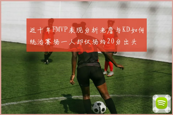 近十年FMVP表现分析老詹与KD如何统治赛场一人却仅场均20分出头